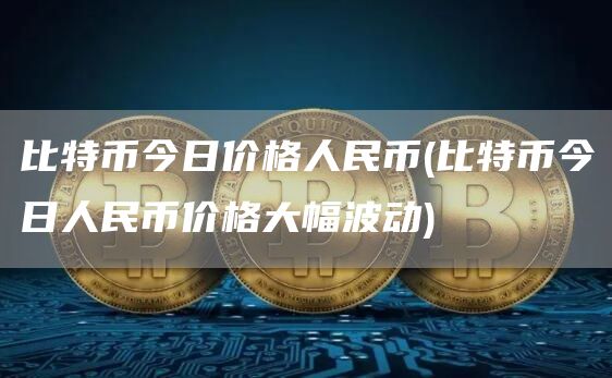 比特币今日价格人民币 - 比特币今日人民币价格大幅波动